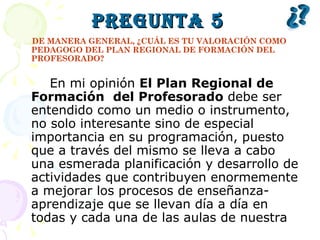 Pregunta 5 DE MANERA GENERAL, ¿CUÁL ES TU VALORACIÓN COMO PEDAGOGO DEL PLAN REGIONAL DE FORMACIÓN DEL PROFESORADO? En mi opinión  El Plan Regional de Formación  del Profesorado  debe ser entendido como un medio o instrumento, no solo interesante sino de especial importancia en su programación, puesto que a través del mismo se lleva a cabo una esmerada planificación y desarrollo de actividades que contribuyen enormemente a mejorar los procesos de enseñanza-aprendizaje que se llevan día a día en todas y cada una de las aulas de nuestra 