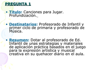 PREGUNTA 1 Titulo :   Canciones para Jugar. Profundización.   Destinatarios :   Profesorado de Infantil y primer ciclo de primaria y profesorado de Música. Resumen :  Dotar al profesorado de Ed. Infantil de unas estrategias y materiales de aplicación práctica basados en   el juego para la expresión artística y musical creativa en su quehacer diario en el aula. 
