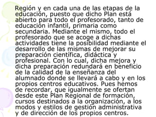 Región y en cada una de las etapas de la educación, puesto que dicho Plan está abierto para todo el profesorado, tanto de educación infantil, primaria como secundaria. Mediante el mismo, todo el profesorado que se acoge a dichas actividades tiene la posibilidad mediante el desarrollo de las mismas de mejorar su  preparación científica, didáctica y profesional. Con lo cual, dicha mejora y dicha preparación redundará en beneficio de la calidad de la enseñanza del alumnado donde se llevará a cabo y en los propios centros educativos. Pues hemos de recordar, que igualmente se ofertan desde este Plan Regional de formación, cursos destinados a la organización, a los modos y estilos de gestión administrativa y de dirección de los propios centros.  