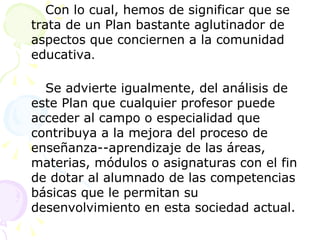 Con lo cual, hemos de significar que se trata de un Plan bastante aglutinador de aspectos que conciernen a la comunidad educativa . Se advierte igualmente, del análisis de este Plan que cualquier profesor puede acceder al campo o especialidad que contribuya a la mejora del proceso de enseñanza­-aprendizaje de las áreas, materias, módulos o asignaturas con el fin de dotar al alumnado de las competencias básicas que le permitan su desenvolvimiento en esta sociedad actual. 