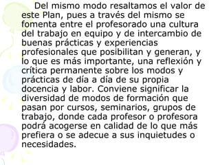 Del mismo modo resaltamos el valor de este Plan, pues a través del mismo se fomenta entre el profesorado una cultura del trabajo en equipo y de intercambio de buenas prácticas y experiencias profesionales que posibilitan y generan, y lo que es más importante, una reflexión y crítica permanente sobre los modos y prácticas de día a día de su propia docencia y labor. Conviene significar la diversidad de modos de formación que pasan por cursos, seminarios, grupos de trabajo, donde cada profesor o profesora podrá acogerse en calidad de lo que más prefiera o se adecue a sus inquietudes o necesidades. 