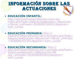 INFORMACIÓN SOBRE LAS ACTUACIONES EDUCACIÓN INFANTIL: http :// plancentrodeprofesores.carm.es / index.php?task = datacourse&puesto =1& posicion =7& cod_unificado =30300001005512& option = com_cursos EDUCACIÓN PRIMARIA:   http :// plancentrodeprofesores.carm.es / index.php?task = datacourse&puesto =2& posicion =7& cod_unificado =30300001012012& option = com_cursos EDUCACIÓN SECUNDARIA:   http :// plancentrodeprofesores.carm.es / index.php?task = datacourse&puesto =28& posicion =9& cod_unificado =30300004005012& option = com_cursos 