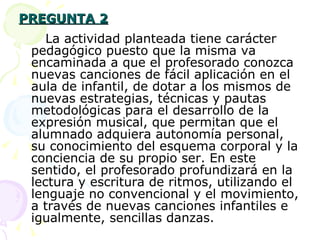 PREGUNTA 2 La actividad planteada tiene carácter pedagógico puesto que la misma va encaminada a que el profesorado conozca nuevas canciones de fácil aplicación en el aula de infantil, de dotar a los mismos de nuevas estrategias, técnicas y pautas metodológicas para el desarrollo de la expresión musical, que permitan que el alumnado adquiera autonomía personal, su conocimiento del esquema corporal y la conciencia de su propio ser. En este sentido, el profesorado profundizará en la lectura y escritura de ritmos, utilizando el lenguaje no convencional y el movimiento, a través de nuevas canciones infantiles e igualmente, sencillas danzas. 