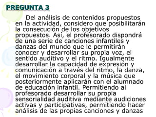 PREGUNTA 3 Del análisis de contenidos propuestos en la actividad, considero que posibilitarán la consecución de los objetivos propuestos. Así, el profesorado dispondrá de una serie de canciones infantiles y danzas del mundo que le permitirán conocer y desarrollar su propia voz, el sentido auditivo y el ritmo. Igualmente desarrollar la capacidad de expresión y comunicación a través del ritmo, la danza, el movimiento corporal y la música que posteriormente aplicarán con el alumnado de educación infantil. Permitiendo al profesorado desarrollar su propia sensorialidad auditiva mediante audiciones activas y participativas, permitiendo hacer análisis de las propias canciones y danzas 