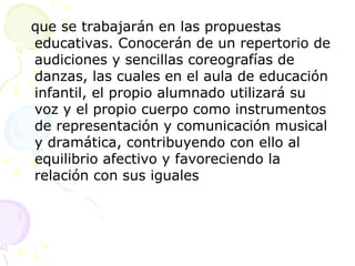 que se trabajarán en las propuestas educativas. Conocerán de un repertorio de audiciones y sencillas coreografías de danzas, las cuales en el aula de educación infantil, el propio alumnado utilizará su voz y el propio cuerpo como instrumentos de representación y comunicación musical y dramática, contribuyendo con ello al equilibrio afectivo y favoreciendo la relación con sus iguales 