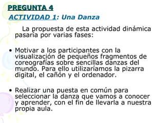 PREGUNTA 4 ACTIVIDAD 1 : Una Danza La propuesta de esta actividad dinámica pasaría por varias fases: Motivar a los participantes con la visualización de pequeños fragmentos de coreografías sobre sencillas danzas del mundo. Para ello utilizaríamos la pizarra digital, el cañón y el ordenador. Realizar una puesta en común para seleccionar la danza que vamos a conocer y aprender, con el fin de llevarla a nuestra propia aula. 