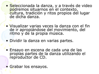 Seleccionada la danza, y a través de video podremos situarnos en el contexto, cultura, tradición y ritos propios del lugar de dicha danza.  Visualizar varias veces la danza con el fin de ir apropiándose del movimiento, del ritmo y de la propia música. Dividir la danza en varias partes. Ensayo en escena de cada una de las propias partes de la danza utilizando el reproductor de CD. Grabar los ensayos. 
