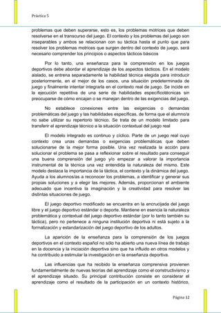 Práctica 5


problemas que deben superarse, esto es, los problemas motrices que deben
resolverse en el transcurso del juego. El contexto y los problemas del juego son
inseparables y ambos se relacionan con su táctica hasta el punto que para
resolver los problemas motrices que surgen dentro del contexto de juego, será
necesario comprender los principios o aspectos tácticos básicos

       Por lo tanto, una enseñanza para la comprensión en los juegos
deportivos debe abordar el aprendizaje de los aspectos tácticos. En el modelo
aislado, se entrena separadamente la habilidad técnica elegida para introducir
posteriormente, en el mejor de los casos, una situación predeterminada de
juego y finalmente intentar integrarla en el contexto real de juego. Se incide en
la ejecución repetitiva de una serie de habilidades específicotécnicas sin
preocuparse de cómo encajan o se manejan dentro de las exigencias del juego.

       No establece conexiones entre las exigencias o demandas
problemáticas del juego y las habilidades específicas, de forma que el alumno/a
no sabe utilizar su repertorio técnico. Se trata de un modelo limitado para
transferir el aprendizaje técnico a la situación contextual del juego real

        El modelo integrado es continuo y cíclico. Parte de un juego real cuyo
contexto crea unas demandas o exigencias problemáticas que deben
solucionarse de la mejor forma posible. Una vez realizada la acción para
solucionar el problema se pasa a reflexionar sobre el resultado para conseguir
una buena comprensión del juego y/o empezar a valorar la importancia
instrumental de la técnica una vez entendida la naturaleza del mismo. Este
modelo destaca la importancia de la táctica, el contexto y la dinámica del juego.
Ayuda a los alumnos/as a reconocer los problemas, a identificar y generar sus
propias soluciones y a elegir las mejores. Además, proporcionan el ambiente
adecuado que incentiva la imaginación y la creatividad para resolver las
distintas situaciones de juego.

        El juego deportivo modificado se encuentra en la encrucijada del juego
libre y el juego deportivo estándar o deporte. Mantiene en esencia la naturaleza
problemática y contextual del juego deportivo estándar (por lo tanto también su
táctica), pero no pertenece a ninguna institución deportiva ni está sujeto a la
formalización y estandarización del juego deportivo de los adultos.

       La aparición de la enseñanza para la comprensión de los juegos
deportivos en el contexto español no sólo ha abierto una nueva línea de trabajo
en la docencia y la iniciación deportiva sino que ha influido en otros modelos y
ha contribuido a estimular la investigación en la enseñanza deportiva.

      Las influencias que ha recibido la enseñanza comprensiva provienen
fundamentalmente de nuevas teorías del aprendizaje como el constructivismo y
el aprendizaje situado. Su principal contribución consiste en considerar el
aprendizaje como el resultado de la participación en un contexto histórico,


                                                                        Página 12
 