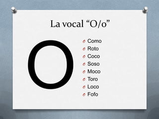 La vocal “O/o”
       O Como
       O Roto
       O Coco
       O Soso
       O Moco
       O Toro
       O Loco
       O Fofo
 