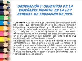 Ordenación y objetivos de la
    enseñanza infantil en la Ley
   General de Educación de 1970.

• Ordenación: La Ley introdujo una cierta diferenciación entre
las etapas que corresponderían a la enseñanza Primaria y
Secundaria. La primera etapa (6 – 11 años) acentuaba el
carácter globalizado de las enseñanzas (en los cursos de 1º a
5º). La segunda (11 – 14 años) introducía una “moderada
diversificación de las enseñanzas por áreas de conocimiento”
(6º a 8º). Los alumnos que cursaran con éxito toda la EGB
recibirían el título de “graduado escolar”.
La organización de este nivel nunca ha llegado a resolverse
completamente -especialmente en lo que se refiere a la
segunda etapa que establecía la L.G.E- como demuestra la
persistencia de porcentajes todavía significativos de alumnos
que, aún hoy, no llegan a alcanzar sus objetivos, no obtienen
el título de graduado escolar y deben conformarse con el
“certificado de escolaridad”.
 