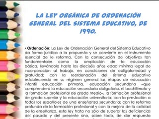 la Ley Orgánica de Ordenación
  General del Sistema Educativo, de
                1990.

• Ordenación: La Ley de Ordenación General del Sistema Educativo
da forma jurídica a la propuesta y se convierte en el instrumento
esencial de le reforma. Con la consecución de objetivos tan
fundamentales     como     la  ampliación     de   la    educación
básica, llevándola hasta los dieciséis años edad mínima legal de
incorporación al trabajo, en condiciones de obligatoriedad y
gratuidad; con la reordenación del sistema educativo
estableciendo en su régimen general las etapas de educación
infantil educación primaria, educación secundaria –que
comprenderá la educación secundaria obligatoria, el bachillerato y
la formación profesional de grado medio–, la formación profesional
de grado superior y la educación universitaria; con la prestación a
todos los españoles de una enseñanza secundaria; con la reforma
profunda de la formación profesional y con la mejora de la calidad
de la enseñanza, esta ley trata no sólo de superar las deficiencias
del pasado y del presente sino, sobre todo, de dar respuesta
 