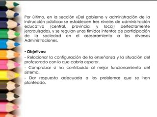 Por último, en la sección «Del gobierno y administración de la
instrucción pública» se establecen tres niveles de administración
educativa (central, provincial y local) perfectamente
jerarquizados, y se regulan unos tímidos intentos de participación
de la sociedad en el asesoramiento a las diversas
Administraciones.

• Objetivos:
- Relacionar la configuración de la enseñanza y la situación del
profesorado con lo que cabría esperar.
- Comprobar si ha contribuido al mejor funcionamiento del
sistema.
- Dar respuesta adecuada a los problemas que se han
planteado.
 