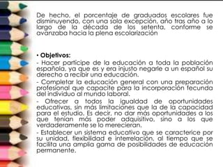 De hecho, el porcentaje de graduados escolares fue
disminuyendo, con una sola excepción, año tras año a lo
largo de la década de los setenta, conforme se
avanzaba hacia la plena escolarización


• Objetivos:
- Hacer partícipe de la educación a toda la población
española, ya que es y era injusto negarle a un español su
derecho a recibir una educación.
- Completar la educación general con una preparación
profesional que capacite para la incorporación fecunda
del individuo al mundo laboral.
- Ofrecer a todos la igualdad de oportunidades
educativas, sin más limitaciones que la de la capacidad
para el estudio. Es decir, no dar más oportunidades a los
que tenían más poder adquisitivo, sino a los que
verdaderamente se lo merecieran.
- Establecer un sistema educativo que se caracterice por
su unidad, flexibilidad e interrelación, al tiempo que se
facilita una amplia gama de posibilidades de educación
permanente.
 