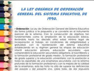 la Ley Orgánica de Ordenación
  General del Sistema Educativo, de
                1990.

• Ordenación: La Ley de Ordenación General del Sistema Educativo
da forma jurídica a la propuesta y se convierte en el instrumento
esencial de le reforma. Con la consecución de objetivos tan
fundamentales como la ampliación de la educación básica,
llevándola hasta los dieciséis años edad mínima legal de
incorporación al trabajo, en condiciones de obligatoriedad y
gratuidad; con la reordenación del sistema educativo
estableciendo en su régimen general las etapas de educación
infantil educación primaria, educación secundaria –que
comprenderá la educación secundaria obligatoria, el bachillerato y
la formación profesional de grado medio–, la formación profesional
de grado superior y la educación universitaria; con la prestación a
todos los españoles de una enseñanza secundaria; con la reforma
profunda de la formación profesional y con la mejora de la calidad
de la enseñanza, esta ley trata no sólo de superar las deficiencias
del pasado y del presente sino, sobre todo, de dar respuesta
 