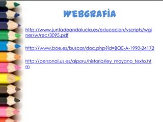 Webgrafía
http://www.juntadeandalucia.es/educacion/vscripts/wgi
ner/w/rec/3095.pdf

http://www.boe.es/buscar/doc.php?id=BOE-A-1990-24172

http://personal.us.es/alporu/historia/ley_moyano_texto.ht
m
 