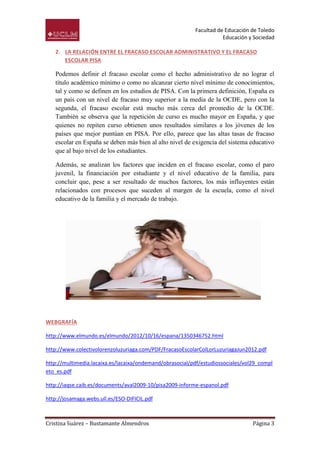 Facultad de Educación de Toledo
                                                                     Educación y Sociedad

   2. LA RELACIÓN ENTRE EL FRACASO ESCOLAR ADMINISTRATIVO Y EL FRACASO
      ESCOLAR PISA

   Podemos definir el fracaso escolar como el hecho administrativo de no lograr el
   título académico mínimo o como no alcanzar cierto nivel mínimo de conocimientos,
   tal y como se definen en los estudios de PISA. Con la primera definición, España es
   un país con un nivel de fracaso muy superior a la media de la OCDE, pero con la
   segunda, el fracaso escolar está mucho más cerca del promedio de la OCDE.
   También se observa que la repetición de curso es mucho mayor en España, y que
   quienes no repiten curso obtienen unos resultados similares a los jóvenes de los
   países que mejor puntúan en PISA. Por ello, parece que las altas tasas de fracaso
   escolar en España se deben más bien al alto nivel de exigencia del sistema educativo
   que al bajo nivel de los estudiantes.

   Además, se analizan los factores que inciden en el fracaso escolar, como el paro
   juvenil, la financiación por estudiante y el nivel educativo de la familia, para
   concluir que, pese a ser resultado de muchos factores, los más influyentes están
   relacionados con procesos que suceden al margen de la escuela, como el nivel
   educativo de la familia y el mercado de trabajo.




WEBGRAFÍA

http://www.elmundo.es/elmundo/2012/10/16/espana/1350346752.html

http://www.colectivolorenzoluzuriaga.com/PDF/FracasoEscolarColLorLuzuriagaJun2012.pdf

http://multimedia.lacaixa.es/lacaixa/ondemand/obrasocial/pdf/estudiossociales/vol29_compl
eto_es.pdf

http://iaqse.caib.es/documents/aval2009-10/pisa2009-informe-espanol.pdf

http://josamaga.webs.ull.es/ESO-DIFICIL.pdf



Cristina Suárez – Bustamante Almendros                                           Página 3
 