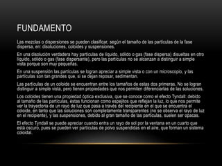 FUNDAMENTO
Las mezclas o dispersiones se pueden clasificar, según el tamaño de las partículas de la fase
dispersa, en: disoluciones, coloides y suspensiones.
En una disolución verdadera hay partículas de líquido, sólido o gas (fase dispersa) disueltas en otro
líquido, sólido o gas (fase dispersante), pero las partículas no se alcanzan a distinguir a simple
vista porque son muy pequeñas.
En una suspensión las partículas se logran apreciar a simple vista o con un microscopio, y las
partículas son tan grandes que, si se dejan reposar, sedimentan.
Las partículas de un coloide se encuentran entre los tamaños de estas dos primeras. No se logran
distinguir a simple vista, pero tienen propiedades que nos permiten diferenciarlas de las soluciones.
Los coloides tienen una propiedad óptica exclusiva, que se conoce como el efecto Tyndall: debido
al tamaño de las partículas, éstas funcionan como espejitos que reflejan la luz, lo que nos permite
ver la trayectoria de un rayo de luz que pasa a través del recipiente en el que se encuentra el
coloide, en tanto que las soluciones son completamente transparentes (no se observa el rayo de luz
en el recipiente), y las suspensiones, debido al gran tamaño de las partículas, suelen ser opacas.
El efecto Tyndall se puede apreciar cuando entra un rayo de sol por la ventana en un cuarto que
está oscuro, pues se pueden ver partículas de polvo suspendidas en el aire, que forman un sistema
coloidal.
 