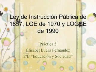 Ley de Instrucción Pública de
1857, LGE de 1970 y LOGSE
de 1990
Práctica 5
Elisabet Lucas Fernández
2ºB “Educación y Sociedad”
 