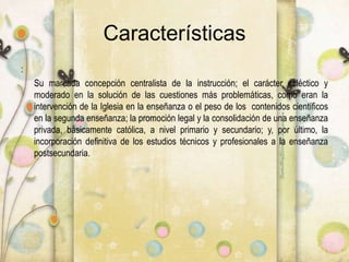 Características
:
Su marcada concepción centralista de la instrucción; el carácter ecléctico y
moderado en la solución de las cuestiones más problemáticas, como eran la
intervención de la Iglesia en la enseñanza o el peso de los contenidos científicos
en la segunda enseñanza; la promoción legal y la consolidación de una enseñanza
privada, básicamente católica, a nivel primario y secundario; y, por último, la
incorporación definitiva de los estudios técnicos y profesionales a la enseñanza
postsecundaria.
 