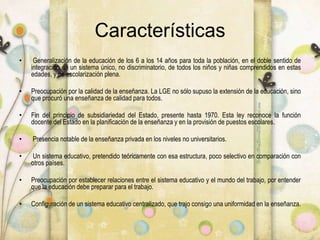 Características
• Generalización de la educación de los 6 a los 14 años para toda la población, en el doble sentido de
integración en un sistema único, no discriminatorio, de todos los niños y niñas comprendidos en estas
edades, y de escolarización plena.
• Preocupación por la calidad de la enseñanza. La LGE no sólo supuso la extensión de la educación, sino
que procuró una enseñanza de calidad para todos.
• Fin del principio de subsidiariedad del Estado, presente hasta 1970. Esta ley reconoce la función
docente del Estado en la planificación de la enseñanza y en la provisión de puestos escolares.
• Presencia notable de la enseñanza privada en los niveles no universitarios.
• Un sistema educativo, pretendido teóricamente con esa estructura, poco selectivo en comparación con
otros países.
• Preocupación por establecer relaciones entre el sistema educativo y el mundo del trabajo, por entender
que la educación debe preparar para el trabajo.
• Configuración de un sistema educativo centralizado, que trajo consigo una uniformidad en la enseñanza.
 