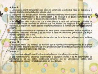 • Artículo 9.
1. La educación infantil comprenderá dos ciclos. El primer ciclo se extenderá hasta los tres años y el
segundo desde los tres hasta los seis años de edad.
2. En el primer ciclo de la educación infantil se atenderá al desarrollo del movimiento, al control corporal,
a las primeras manifestaciones de la comunicación y del lenguaje, a las pautas elementales de la
convivencia y relación social y al descubrimiento del entorno inmediato.
3. En el segundo ciclo se procurará que el niño aprenda a hacer uso del lenguaje, descubra las
características físicas y sociales del medio en que vive, elabore una imagen de sí mismo positiva y
equilibrada, y adquiera los hábitos básicos de comportamiento que le permitan una elemental autonomía
personal.
4. Los contenidos educativos se organizarán en áreas que se correspondan con ámbitos propios de la
experiencia y desarrollo infantiles, y se abordarán a través de actividades globalizadas que tengan
interés y significado para el niño.
5. La metodología educativa se basará en las experiencias, las actividades y el juego, en un ambiente
de afecto y de confianza.
• Artículo 10.
La educación infantil será impartida por maestros con la especialización correspondiente. En el primer
ciclo los centros dispondrán asimismo de otros profesionales con la debida cualificación para la atención
educativa apropiada a los niños de esta edad.
• Artículo 11.
1. Los centros de educación infantil podrán impartir el primer ciclo, el segundo o ambos.
2. Las Administraciones educativas desarrollarán la educación infantil. A tal fin determinarán las
condiciones en las que podrán establecerse convenios con las Corporaciones locales, otras
Administraciones públicas y entidades privadas, sin fines de lucro.
 