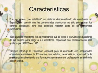 Características
• Fue la primera que estableció un sistema descentralizado de enseñanza en
España, al permitir que las comunidades autónomas no sólo gestionasen los
centros educativos, sino que pudieran redactar parte de los contenidos
curriculares.
• Otro aspecto importante fue, la importancia que se le dio a los Consejos Escolares
de los centros para elegir a sus directores, capacidad que posteriormente será
anulada por LOPEG en 1995.
• También introdujo la Educación especial para el alumnado con necesidades
educativas especiales, la Educación para adultos, desarrolló la capacidad de la
enseñanza estableciendo una formación permanente del profesorado, se definió la
acción tutorial.
 