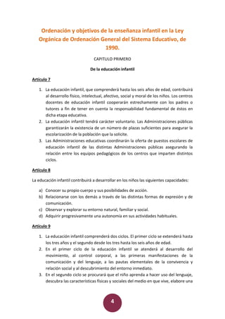 4
Ordenación y objetivos de la enseñanza infantil en la Ley
Orgánica de Ordenación General del Sistema Educativo, de
1990.
CAPITULO PRIMERO
De la educación infantil
Artículo 7
1. La educación infantil, que comprenderá hasta los seis años de edad, contribuirá
al desarrollo físico, intelectual, afectivo, social y moral de los niños. Los centros
docentes de educación infantil cooperarán estrechamente con los padres o
tutores a fin de tener en cuenta la responsabilidad fundamental de éstos en
dicha etapa educativa.
2. La educación infantil tendrá carácter voluntario. Las Administraciones públicas
garantizarán la existencia de un número de plazas suficientes para asegurar la
escolarización de la población que la solicite.
3. Las Administraciones educativas coordinarán la oferta de puestos escolares de
educación infantil de las distintas Administraciones públicas asegurando la
relación entre los equipos pedagógicos de los centros que imparten distintos
ciclos.
Artículo 8
La educación infantil contribuirá a desarrollar en los niños las siguientes capacidades:
a) Conocer su propio cuerpo y sus posibilidades de acción.
b) Relacionarse con los demás a través de las distintas formas de expresión y de
comunicación.
c) Observar y explorar su entorno natural, familiar y social.
d) Adquirir progresivamente una autonomía en sus actividades habituales.
Artículo 9
1. La educación infantil comprenderá dos ciclos. El primer ciclo se extenderá hasta
los tres años y el segundo desde los tres hasta los seis años de edad.
2. En el primer ciclo de la educación infantil se atenderá al desarrollo del
movimiento, al control corporal, a las primeras manifestaciones de la
comunicación y del lenguaje, a las pautas elementales de la convivencia y
relación social y al descubrimiento del entorno inmediato.
3. En el segundo ciclo se procurará que el niño aprenda a hacer uso del lenguaje,
descubra las características físicas y sociales del medio en que vive, elabore una
 