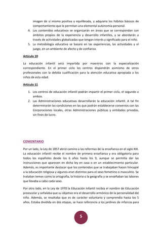 5
imagen de sí mismo positiva y equilibrada, y adquiera los hábitos básicos de
comportamiento que le permitan una elemental autonomía personal.
4. Los contenidos educativos se organizarán en áreas que se correspondan con
ámbitos propios de la experiencia y desarrollo infantiles, y se abordarán a
través de actividades globalizadas que tengan interés y significado para el niño.
5. La metodología educativa se basará en las experiencias, las actividades y el
juego, en un ambiente de afecto y de confianza.
Artículo 10
La educación infantil será impartida por maestros con la especialización
correspondiente. En el primer ciclo los centros dispondrán asimismo de otros
profesionales con la debida cualificación para la atención educativa apropiada a los
niños de esta edad.
Artículo 11
1. Los centros de educación infantil podrán impartir el primer ciclo, el segundo o
ambos.
2. Las Administraciones educativas desarrollarán la educación infantil. A tal fin
determinarán las condiciones en las que podrán establecerse convenios con las
Corporaciones locales, otras Administraciones públicas y entidades privadas,
sin fines de lucro.
COMENTARIO
Por un lado, la Ley de 1857 abrió camino a las reformas de la enseñanza en el siglo XIX.
La educación infantil recibe el nombre de primera enseñanza y era obligatoria para
todos los españoles desde los 6 años hasta los 9, aunque se permitía dar las
instrucciones que aparecen en dicha ley en casa o en un establecimiento particular.
Además, es importante destacar que los contenidos que se trabajaban hacen hincapié
a la educación religiosa y algunos eran distintos para el sexo femenino o masculino. Se
trataban temas como la ortografía, la historia o la geografía y se enseñaban las labores
que llevaba a cabo cada sexo.
Por otro lado, en la Ley de 1970 la Educación Infantil recibía el nombre de Educación
preescolar y señalaba que su objetivo era el desarrollo armónico de la personalidad del
niño. Además, se resaltaba que es de carácter voluntario y comprendía hasta los 5
años. Estaba dividida en dos etapas, se hace referencia a los jardines de infancia para
 