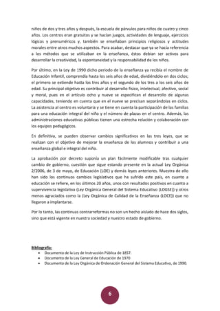 6
niños de dos y tres años y después, la escuela de párvulos para niños de cuatro y cinco
años. Los centros eran gratuitos y se hacían juegos, actividades de lenguaje, ejercicios
lógicos y prenuméricos y, también se enseñaban principios religiosos y actitudes
morales entre otros muchos aspectos. Para acabar, destacar que ya se hacía referencia
a los métodos que se utilizaban en la enseñanza, éstos debían ser activos para
desarrollar la creatividad, la espontaneidad y la responsabilidad de los niños.
Por último, en la Ley de 1990 dicho periodo de la enseñanza ya recibía el nombre de
Educación Infantil, comprendía hasta los seis años de edad, dividiéndolo en dos ciclos;
el primero se extiende hasta los tres años y el segundo de los tres a los seis años de
edad. Su principal objetivo es contribuir al desarrollo físico, intelectual, afectivo, social
y moral, pues en el artículo ocho y nueve se especifican el desarrollo de algunas
capacidades, teniendo en cuenta que en el nueve se precisan separándolas en ciclos.
La asistencia al centro es voluntaria y se tiene en cuenta la participación de las familias
para una educación integral del niño y el número de plazas en el centro. Además, las
administraciones educativas públicas tienen una estrecha relación y colaboración con
los equipos pedagógicos.
En definitiva, se pueden observar cambios significativos en las tres leyes, que se
realizan con el objetivo de mejorar la enseñanza de los alumnos y contribuir a una
enseñanza global e integral del niño.
La aprobación por decreto suponía un plan fácilmente modificable tras cualquier
cambio de gobierno, cuestión que sigue estando presente en la actual Ley Orgánica
2/2006, de 3 de mayo, de Educación (LOE) y demás leyes anteriores. Muestra de ello
han sido los continuos cambios legislativos que ha sufrido este país, en cuanto a
educación se refiere, en los últimos 20 años, unos con resultados positivos en cuanto a
supervivencia legislativa (Ley Orgánica General del Sistema Educativo (LOGSE)) y otros
menos agraciados como la (Ley Orgánica de Calidad de la Enseñanza (LOCE)) que no
llegaron a implantarse.
Por lo tanto, las continuas contrarreformas no son un hecho aislado de hace dos siglos,
sino que está vigente en nuestra sociedad y nuestro estado de gobierno.
Bibliografía:
 Documento de la Ley de Instrucción Pública de 1857.
 Documento de la Ley General de Educación de 1970
 Documento de la Ley Orgánica de Ordenación General del Sistema Educativo, de 1990.
 