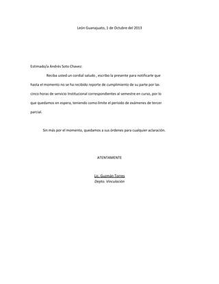 León Guanajuato, 1 de Octubre del 2013

Estimado/a Andrés Soto Chavez:
Reciba usted un cordial saludo , escribo la presente para notificarle que
hasta el momento no se ha recibido reporte de cumplimiento de su parte por las
cinco horas de servicio Institucional correspondientes al semestre en curso, por lo
que quedamos en espera, teniendo como límite el periodo de exámenes de tercer
parcial.

Sin más por el momento, quedamos a sus órdenes para cualquier aclaración.

ATENTAMENTE

Lic. Guzmán Torres
Depto. Vinculación

 