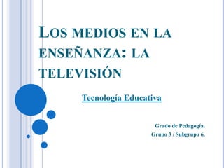 LOS MEDIOS EN LA
ENSEÑANZA: LA
TELEVISIÓN
Tecnología Educativa
Grado de Pedagogía.
Grupo 3 / Subgrupo 6.

 