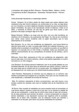 ( compañero del colegio de Bart ) Buenos : Flanders Malos : Nelson y Jimbo
( compañeros de Bart ) Respetuoso : Sacerdote, Flanders Burlón : Homero ,
Bart
Cada personaje representa un estereotipo distinto:
Homer Simpson: Es el típico adulto de clase media que quiere obtener todo
mediante la ley del mínimo esfuerzo; es conformista en su vida, se deja llevar
por sus impulsos y no tiene objetivos trazados (excepto los que le proporcionen
placer inmediato). Se pasa el día hipnotizado viendo el televisor, tirado en el
sillón, y haciendo el ridículo. Es ese tipo de gente que tiene suerte y solo
gracias a eso logra conseguir algo en la vida.
Marge Simpson: Refleja a la mujer ama de casa, con una vida monótona; es
obsesiva con la limpieza y los quehaceres del hogar. Su vida es tan monótona
que varias veces busca revelarse ante el papel secundario que le toca
desempeñar en la sociedad.
Bart Simpson: Es un niño con problemas de adaptación, que busca llamar la
atención para sentir su valía. Le gusta estar detrás de cualquier travesura, y es
rebelde ante la sociedad y la autoridad. En un capítulo se puede ver que Bart al
ingresar a la escuela era un niño tímido y frustrado, hasta que descubre que
obtiene reconocimiento de sus compañeros al burlarse de los demás y de la
autoridad.
Milhouse: Como Bart, representa al niño con problemas de adaptación, solo
que en este caso, el no tiene carisma, y tiene unos padres separados, lo cual lo
convierte en un niño inseguro.
Lisa Simpson: Es la típica persona intelectual, que no se puede adaptar en una
sociedad alienada. Es de esos tipos de personas que hacen críticas y nadie se
las cree hasta que la verdad cae por su propio peso. Su inteligencia hace que
se desespere por ver cosas que a su idiosincrasia le parece absurdo.
Ned Flanders: Representa al individuo que es religioso en un extremo casi
fanático (considera que enojarse es un pecado). Pero que a la vez muestra una
vida equilibrada, y saludable (la envidia de Homero).
Moe: El cantinero representa al típico convenenciero, que solo busca a sus
amigos cuando los necesita, pero que en realidad solo se da importancia a él
mismo.
Mr Burns: Nos muestra al capitalista con poca empatía hacia la humanidad, el
cual busca adquirir riqueza a costa de lo que sea; no le importa la calidad de
vida de sus empleados, y siente que él mismo tiene todo el valor del universo.
Es de esas personas que carecen de afecto, y busca compensarlo en adquirir
bienes materiales y una reputación (aunque sea negativa) ante la sociedad.
Martin: Es el típico niño empollón, que se esfuerza mucho por estudiar y
sobresalir en la escuela, pero tiene muy pocas habilidades de socializar.

 