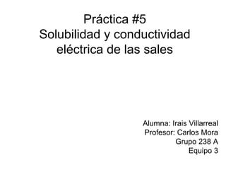 Práctica #5
Solubilidad y conductividad
eléctrica de las sales
Alumna: Irais Villarreal
Profesor: Carlos Mora
Grupo 238 A
Equipo 3
 