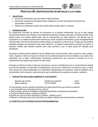 CIENCIA BÁSICA APLICADA A LA RESTAURACIÓN
1
PRÁCTICA #5. IDENTIFICACIÓN DE METALES A LA FLAMA.
 OBJETIVOS:
 Conocer la información que nos ofrece la tabla periódica.
 Reconocer la presencia de determinados metales por el color que aparece al exponer sus
compuestos a la flama.
 Observar los diferentes colores que emiten determinadas sales en metanol.
 INTRODUCCIÓN:
En condiciones normales los átomos se encuentran en el estado fundamental, que es el más estable
termodinámicamente. Sin embargo, si los calentamos absorben energía y alcanzan un estado excitado. Este
estado posee una energía determinada, que es característica de cada sustancia. Los átomos que se
encuentran en un estado excitado tienen tendencia a volver al estado fundamental, que es energéticamente
más favorable. Para hacer esto deben perder energía, por ejemplo, en forma de luz. Puesto que los estados
excitados posibles son peculiares para cada elemento y el estado fundamental es siempre el mismo, la
radiación emitida será también peculiar para cada elemento y por lo tanto podrá ser utilizada para
identificarlo.
El ensayo a la flama para la detección de los metales más comunes (sodio, calcio, estroncio, bario, potasio,
cobre, magnesio, hierro) se basa en el hecho de los electrones externos de los metales o sus iones al ser
calentados por la llama, experimentan transiciones electrónicas que provocan la emisión de la luz
característica del espectro de emisión de cada metal.
El ensayo a la flama es más un arte que una ciencia, ya que si consideramos que el instrumento de medida
es el ojo del operador, es más difícil su identificación, por que nos basámos en la memoria visual, y, sobre
todo, porque los colores detectados son difícilmente reproducibles con exactitud: existe el problema de la
contaminación de la muestra, cabe mencionar que la identificación se realiza de manera cualitativa.
 CONCEPTOS QUE DEBE DOMINAR EL ESTUDIANTE
 Espectro de emisión.
 Sales metálicas.
 Estados de oxidación
de los metales
 Anión
 Catión
● A qué familia o grupo y periodo pertenecen las sales (elementos) que vamos a examinar.
● ¿La combustión es un proceso químico o físico?
● ¿Qué sucede cuando los metales se calientan fuertemente a temperaturas elevadas?
● ¿A qué se refiere ensayo o prueba a la flama?
● Explica por qué se le da la coloración a la flama. ¿Debido a que?
● Revisa en la literatura que color de la flama se espera obtener para los elementos a examinar.
LA PRÁCTICA ESTA DIVIDIDA EN DOS PROCEDIMIENTOS.
 