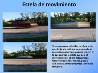 Estela de movimiento
Si elegimos una velocidad de obturación
más lenta a la indicada para congelar el
movimiento obtendremos una imagen en
la que aparece la estela que deja el
movimiento del objeto fotografiado.
Observamos fondos nítidos, pues la
cámara está inmóvil mientras se toma la
fotografía.
 