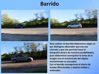 Barrido
Para realizar un barrido deberemos elegir un
par diafragma-obturador que nos sea
cómodo y que nos permita hacer la
fotografía dentro de nuestras posibilidades,
pues deberemos acompañar la toma de la
imagen con el movimiento del objeto,
manteniendo su encuadre.
Con el barrido conseguimos el efecto de
fondos difuminados y objetos nítidos y
enfocados.
 