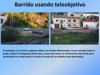 Barrido usando teleobjetivo
El resultado es el mismo, objetos nítidos con fondos difuminados. Como ventajas tiene el
poder realizar la fotografía desde lejos y tener que hacer un movimiento más lento pero
necesitando un mejor pulso e incluso la ayuda de un trípode como desventaja.
 