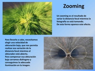 Zooming
Un zooming es el resultado de
variar la distancia focal mientras la
fotografía se está tomando.
De esta forma aparece este efecto.
Para llevarlo a cabo, necesitamos
elegir una velocidad de
obturación baja, que nos permita
realizar esa variación de la
distancia focal mientras el
obturador está abierto.
Para compensar esa obturación
baja cerramos diafragma y
conseguimos la adecuada
iluminación en la imagen.
 