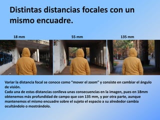 Distintas distancias focales con un
mismo encuadre.
18 mm 55 mm 135 mm
Variar la distancia focal se conoce como “mover el zoom” y consiste en cambiar el ángulo
de visión.
Cada una de estas distancias conlleva unas consecuencias en la imagen, pues en 18mm
obtenemos más profundidad de campo que con 135 mm, y por otra parte, aunque
mantenemos el mismo encuadre sobre el sujeto el espacio a su alrededor cambia
ocultándolo o mostrándolo.
 