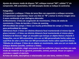 Ajustes de cámara: modo de disparo “M”, enfoque manual “MF”, calidad “L” sin
compresión, WB automático, ISO 100 (excepto donde se indique lo contrario).
Fotografías:
1) Exposición y enfoque: 3 fotos de tema libre con exposición y enfoque correctos.
2) Exposiciones equivalentes: hacer una foto en “f8” y tomar la misma imagen otras
4 veces cambiando el par diafragma-obturador.
3) Movimiento: 2 fotos de congelación de movimiento, 2 fotos de estela de
movimiento, 2 fotos de barrido y 2 fotos de zooming.
4)Profundidad de campo: 2 fotos con mucha profundidad de campo y 2 fotos con
poca profundidad de campo.
5)Distancia focal: 3 fotos con distinta distancia focal manteniendo el mismo tipo de
plano (retrato) y 3 fotos con distinta distancia focal manteniendo el mismo plano.
6) Balance de blancos: elegir un encuadre que incluya un objeto blanco y hacerle 3
fotografías, una en WB automático, otra con un WB personalizado hecho sobre una
superficie de color y otra foto con WB personalizado hecho sobre superficie blanca.
7)Modos de enfoque: 3 fotos de un objeto en movimiento, cada una con un modo de
enfoque distinto (sencillo, continuo y mixto).
8) Modos de medición: elegir una escena con luz uniforme y hacer una foto con cada
modo de medición de luz (general, promedio, central, puntual). Situar un sujeto a
contraluz y repetir el ejercicio.
9) Fotos de otoño, descriptivas o relacionadas con este tema, mínimo 3 fotos.
 
