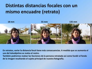 Distintas distancias focales con un
mismo encuadre (retrato)
18 mm 55 mm 135 mm
En retratos, variar la distancia focal tiene más consecuencias. A medida que se aumenta el
uso del teleobjetivo se realza el rostro.
También podremos realzar las facciones de la persona retratada así como fundir el fondo
de la imagen resaltando el sujeto principal de nuestra fotografía.
 