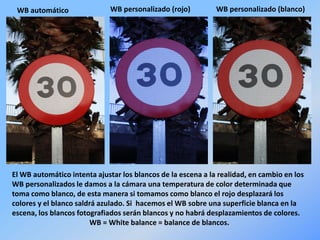 WB automático WB personalizado (rojo) WB personalizado (blanco)
El WB automático intenta ajustar los blancos de la escena a la realidad, en cambio en los
WB personalizados le damos a la cámara una temperatura de color determinada que
toma como blanco, de esta manera si tomamos como blanco el rojo desplazará los
colores y el blanco saldrá azulado. Si hacemos el WB sobre una superficie blanca en la
escena, los blancos fotografiados serán blancos y no habrá desplazamientos de colores.
WB = White balance = balance de blancos.
 