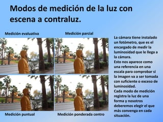 Modos de medición de la luz con
escena a contraluz.
Medición evaluativa Medición parcial
Medición puntual Medición ponderada centro
La cámara tiene instalado
un fotómetro, que es el
encargado de medir la
luminosidad que le llega a
la cámara.
Esto nos aparece como
una referencia en una
escala para comprobar si
la imagen va a ser tomada
con suficiente o exceso de
luminosidad.
Cada modo de medición
registra la luz de una
forma y nosotros
deberemos elegir el que
más convenga en cada
situación.
 