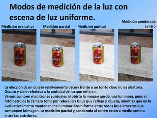 Modos de medición de la luz con
escena de luz uniforme.
Medición evaluativa Medición parcial Medición puntual
Medición ponderada
centro
La elección de un objeto relativamente oscuro frente a un fondo claro no es aleatoria.
Oscuro y claro referidos a la cantidad de luz que reflejan.
Vemos como en mediciones puntuales al objeto la imagen queda más luminosa, pues el
fotómetro de la cámara toma por referencia la luz que refleja el objeto, mientras que en la
evaluativa intenta mantener una iluminación uniforme entre todos los elementos que
componen la imagen. La medición parcial y ponderada al centro están a medio camino
entre las anteriores.
 