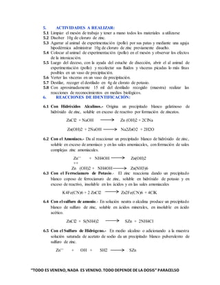 ‘‘TODO ES VENENO, NADA ES VENENO. TODO DEPENDE DE LA DOSIS” PARACELSO
5. ACTIVIDADES A REALIZAR:
5.1 Limpiar el mesón de trabajo y tener a mano todos los materiales a utilizarse
5.2 Disolver 10g de cloruro de zinc.
5.3 Agarrar al animal de experimentación (pollo) por sus patas y mediante una aguja
hipodérmica administrar 10g de cloruro de zinc previamente disuelto.
5.4 Colocar al animal de experimentación (pollo) en el mesón y observar los efectos
de la intoxicación.
5.5 Luego del deceso, con la ayuda del estuche de disección, abrir el al animal de
experimentación (pollo) y recolectar sus fluidos y vísceras picadas lo más finas
posibles en un vaso de precipitación.
5.6 Verter las vísceras en un vaso de precipitación.
5.7 Destilar, recoger el destilado en 4g de clorato de potasio.
5.8 Con aproximadamente 15 ml del destilado recogido (muestra) realizar las
reacciones de reconocimientos en medios biológicos.
6. REACCIONES DE IDENTIFICACIÓN:
6.1 Con Hidróxidos Alcalinos.- Origina un precipitado blanco gelatinoso de
hidróxido de zinc, soluble en exceso de reactivo por formación de zincatos.
ZnCl2 + NaOH Zn (OH)2 + 2ClNa
Zn(OH)2 + 2NaOH Na2ZnO2 + 2H2O
6.2 Con el Amoniaco.- Da al reaccionar un precipitado blanco de hidróxido de zinc,
soluble en exceso de amoniaco y en las sales amoniacales, con formación de sales
complejas zinc amoniacales.
Zn++ + NH4OH Zn(OH)2
++
Zn (OH)2 + NH4OH Zn(NH3)6
6.3 Con el Ferrocianuro de Potasio.- El zinc reacciona dando un precipitado
blanco coposo de ferrocianuro de zinc, soluble en hidróxido de potasio y en
exceso de reactivo, insoluble en los ácidos y en las sales amoniacales
K4Fe(CN)6 + 2 ZnCl2 Zn2Fe(CN)6 + 4ClK
6.4 Con el sulfuro de amonio.- En solución neutra o alcalina produce un precipitado
blanco de sulfuro de zinc, soluble en ácidos minerales, en insoluble en ácido
acético.
ZnCl2 + S(NH4)2 SZn + 2NH4Cl
6.5 Con el Sulfuro de Hidrógeno.- En medio alcalino o adicionando a la muestra
solución saturada de acetato de sodio da un precipitado blanco pulverulento de
sulfuro de zinc.
Zn++ + OH + SH2 SZn
 