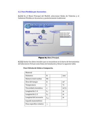 Figura 16. Menú Principal.
6.2. Para Pérdidas por Accesorios:
6.2.1) En el Menú Principal del MultiH, seleccionar Redes de Tuberías y el
Submenú Pérdida en Accesorios y posteriormente tradicional.
6.2.2) Anotar los datos iniciales que se encuentran en la barra de herramientas
del laboratorio Virtual como Datos de Instalación y llenar la siguiente tabla:
Para Válvula de Globo o Compuerta.
Material
Diámetro D: mm
Número total vueltas Nt:
Área del tanque A: m2
Temperatura t: °C
Viscosidad cinemática : m2/s
Longitud de 1-4 L1: m
Longitud de 2-3 L2: m
Longitud del accesorio Lacc m
Líquido manométrico
Peso específico relativo g:
 