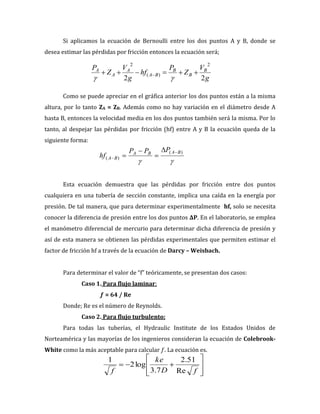 g
V
Z
P
hf
g
V
Z
P B
B
B
B
A
A
A
A
2
2
2
)
(
2
)
(
)
(
B
A
B
A
B
A
P
P
P
hf
f
D
ke
f Re
51
.
2
7
.
3
log
2
1
Si aplicamos la ecuación de Bernoulli entre los dos puntos A y B, donde se
desea estimar las pérdidas por fricción entonces la ecuación será;
Como se puede apreciar en el gráfica anterior los dos puntos están a la misma
altura, por lo tanto ZA = ZB. Además como no hay variación en el diámetro desde A
hasta B, entonces la velocidad media en los dos puntos también será la misma. Por lo
tanto, al despejar las pérdidas por fricción (hf) entre A y B la ecuación queda de la
siguiente forma:
Esta ecuación demuestra que las pérdidas por fricción entre dos puntos
cualquiera en una tubería de sección constante, implica una caída en la energía por
presión. De tal manera, que para determinar experimentalmente hf, solo se necesita
conocer la diferencia de presión entre los dos puntos ΔP. En el laboratorio, se emplea
el manómetro diferencial de mercurio para determinar dicha diferencia de presión y
así de esta manera se obtienen las pérdidas experimentales que permiten estimar el
factor de fricción hf a través de la ecuación de Darcy – Weisbach.
Para determinar el valor de “f” teóricamente, se presentan dos casos:
Caso 1. Para flujo laminar:
ƒ = 64 / Re
Donde; Re es el número de Reynolds.
Caso 2. Para flujo turbulento:
Para todas las tuberías, el Hydraulic Institute de los Estados Unidos de
Norteamérica y las mayorías de los ingenieros consideran la ecuación de Colebrook-
White como la más aceptable para calcular ƒ. La ecuación es.
 