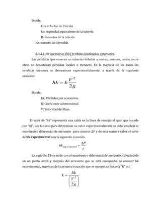 g
V
k
hk
2
2
P
hk erimental
exp
g
V
hk
k
2
2
Donde,
f: es el factor de fricción
ke: rugosidad equivalente de la tubería
D: diámetro de la tubería
Re: numero de Reynolds
5.1.2) Por Accesorios (hk) pérdidas localizadas o menores.
Las pérdidas que ocurren en tuberías debidas a curvas, uniones, codos, entre
otros se denominan pérdidas locales o menores. En la mayoría de los casos las
perdidas menores se determinan experimentalmente, a través de la siguiente
ecuación:
Donde;
hk: Pérdidas por accesorios.
K: Coeficiente adimensional.
V: Velocidad del flujo.
El valor de “hk” representa una caída en la línea de energía al igual que sucede
con “hf”, por lo tanto para determinar su valor experimentalmente se debe emplear el
manómetro diferencial de mercurio para conocer ΔP y de esta manera saber el valor
de hk experimental con la siguiente ecuación.
La variable ΔP se mide con el manómetro diferencial de mercurio, colocándolo
en un punto antes y después del accesorio que se está ensayando. Al conocer hk
experimental, entonces de la primera ecuación que se mostró, se despeja “K” así;
 