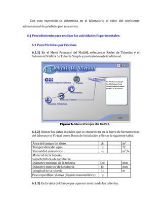 Figura 2. Menú Principal del MultiH.
Con esta expresión se determina en el laboratorio el valor del coeficiente
adimensional de pérdidas por accesorios.
6.) Procedimiento para realizar las actividades Experimentales:
6.1 Para Pérdidas por Fricción:
6.1.1) En el Menú Principal del MultiH, seleccionar Redes de Tuberías y el
Submenú Pérdida de Tubería Simple y posteriormente tradicional.
6.1.2) Anotar los datos iniciales que se encuentran en la barra de herramientas
del laboratorio Virtual como Datos de Instalación y llenar la siguiente tabla:
Área del tanque de aforo A: m²
Temperatura del agua t: °C
Viscosidad cinemática : m²/s
Material de la tubería:
Características de la tubería:
Diámetro nominal de la tubería Dn: mm
Diámetro interior de la tubería D: mm
Longitud de la tubería L: m
Peso específico relativo (líquido manométrico) :
6.1.3) En la vista del Banco que aparece mostrando las tuberías.
 