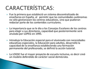  Fue la primera que estableció un sistema descentralizado de
enseñanza en España, al permitir que las comunidades autónomas
no sólo gestionasen los centros educativos, sino que pudieran
redactar parte de los contenidos curriculares.
 La importancia que se le dio a los Consejos Escolares de los centros
para elegir a sus directores, capacidad que posteriormente será
anulada por LOPEG en 1995.
 Introdujo la Educación especial para el alumnado con necesidades
educativas especiales, la Educación para adultos, desarrolló la
capacidad de la enseñanza estableciendo una formación
permanente del profesorado, se definió la acción tutorial.
 La LOGSE fue el mayor proyecto de escuela inclusiva, es decir creó
un modelo defendido de carácter social demócrata.
 